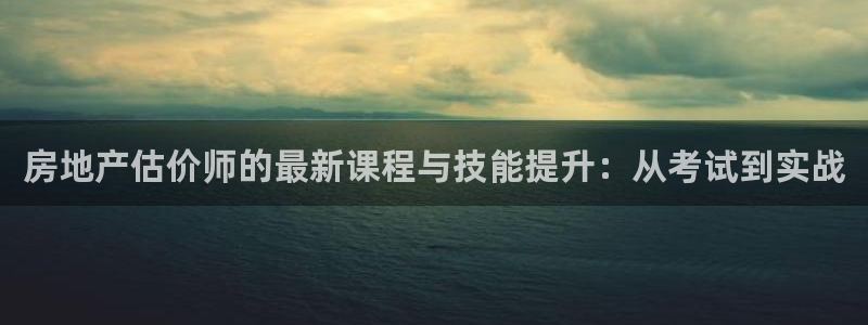 摩登7娱乐平台怎么样：房地产估价师的最新课程与技能提升：从考
