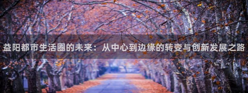 lgg7摩登：益阳都市生活圈的未来：从中心到边缘的转变与创新