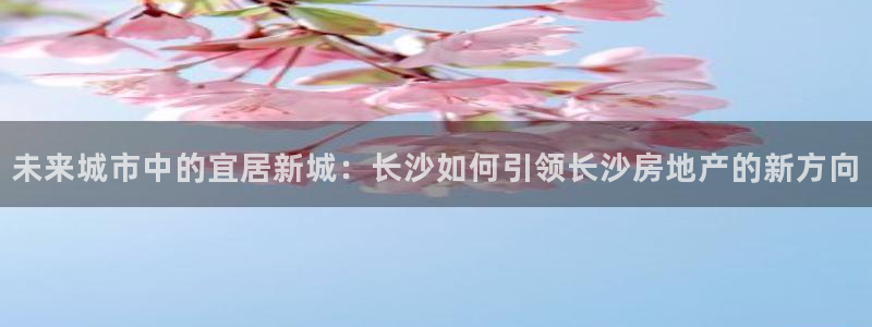 摩登7彩票平台登陆总代：未来城市中的宜居新城：长沙如何引领长