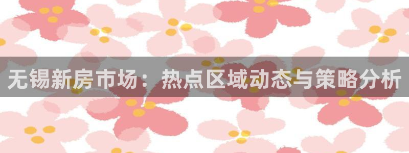 摩登7登录契333OO：无锡新房市场：热点区域动态与策略分析